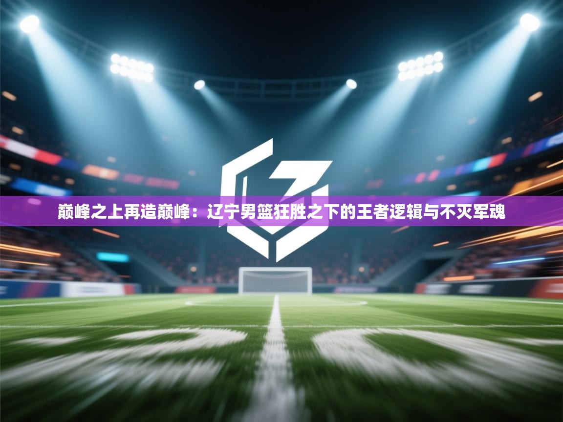 巅峰之上再造巅峰：辽宁男篮狂胜之下的王者逻辑与不灭军魂  第2张