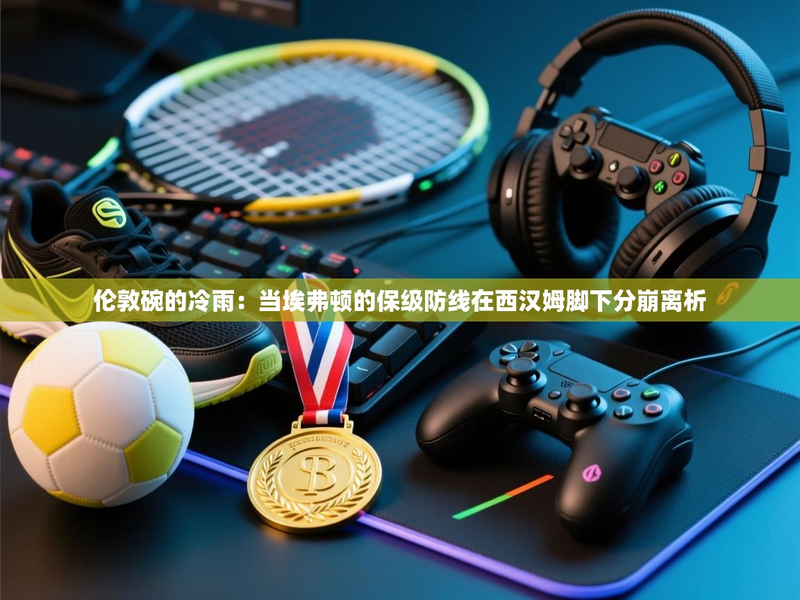 伦敦碗的冷雨:当埃弗顿的保级防线在西汉姆脚下分崩离析 第2张